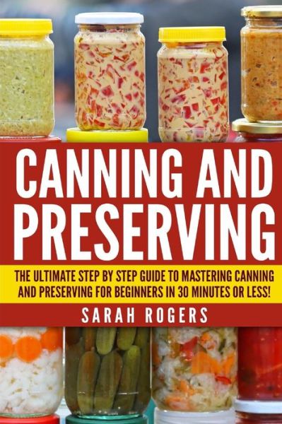 Cover for Sarah Rogers · Canning and Preserving: the Ultimate Step-by-step Guide to Mastering Canning and Preserving for Beginners in 30 Minutes or Less! (Paperback Book) (2015)