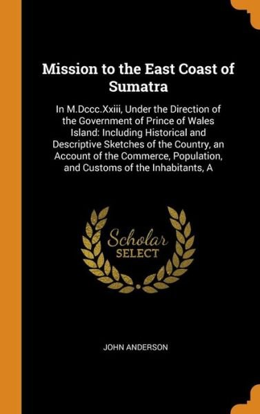 Cover for John Anderson · Mission to the East Coast of Sumatra : In M.DCCC.XXIII, Under the Direction of the Government of Prince of Wales Island Including Historical and ... Population, and Customs of the Inhabitants, a (Hardcover Book) (2018)