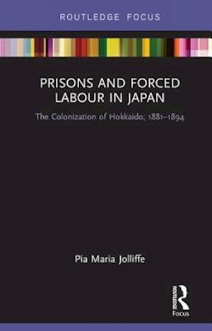 Cover for Pia Jolliffe · Prisons and Forced Labour in Japan: The Colonization of Hokkaido, 1881-1894 - Routledge Focus on Asia (Hardcover Book) (2018)