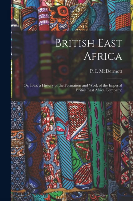 Cover for P L McDermott · British East Africa; or, Ibea; a History of the Formation and Work of the Imperial British East Africa Company; (Pocketbok) (2021)