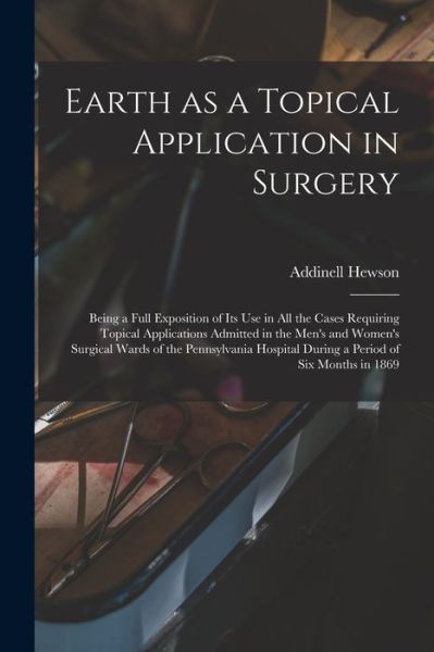 Cover for Addinell 1828-1889 Hewson · Earth as a Topical Application in Surgery: Being a Full Exposition of Its Use in All the Cases Requiring Topical Applications Admitted in the Men's and Women's Surgical Wards of the Pennsylvania Hospital During a Period of Six Months in 1869 (Paperback Book) (2021)