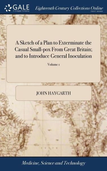 A Sketch of a Plan to Exterminate the Casual Small-Pox from Great Britain; And to Introduce General Inoculation: To Which Is Added, a Correspondence on the Nature of Variolous Contagion, ... by John Haygarth, ... in Two Volumes. ... of 2; Volume 1 - John Haygarth - Books - Gale Ecco, Print Editions - 9781379360209 - April 17, 2018