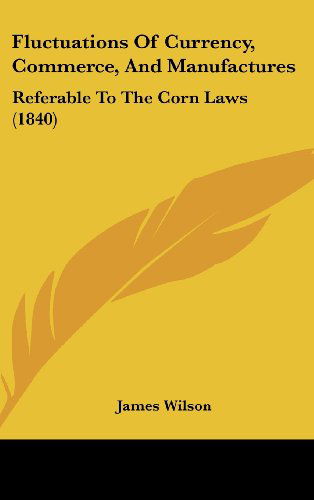 Fluctuations of Currency, Commerce, and Manufactures: Referable to the Corn Laws (1840) - James Wilson - Books - Kessinger Publishing, LLC - 9781436904209 - August 18, 2008