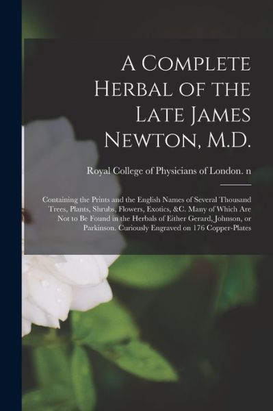 Cover for Royal College of Physicians of London · A Complete Herbal of the Late James Newton, M.D.: Containing the Prints and the English Names of Several Thousand Trees, Plants, Shrubs, Flowers, Exotics, &amp;c. Many of Which Are Not to Be Found in the Herbals of Either Gerard, Johnson, or Parkinson.... (Paperback Book) (2021)