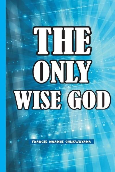 The Only Wise God - Francis Nnamdi Chukwuyama - Libros - Createspace - 9781514330210 - 18 de abril de 2015