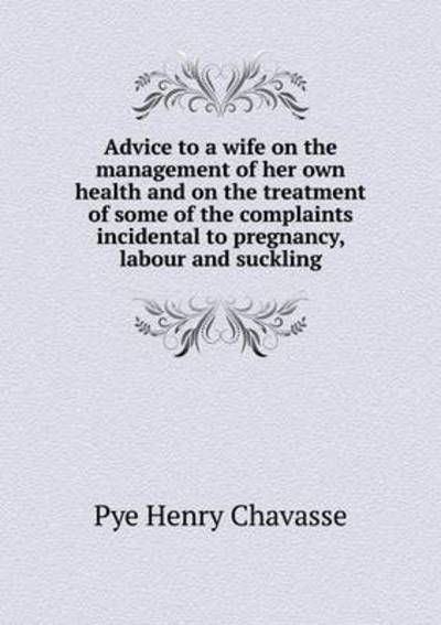 Advice to a Wife on the Management of Her Own Health and on the Treatment of Some of the Complaints Incidental to Pregnancy, Labour and Suckling - Pye Henry Chavasse - Books - Book on Demand Ltd. - 9785519245210 - January 7, 2015