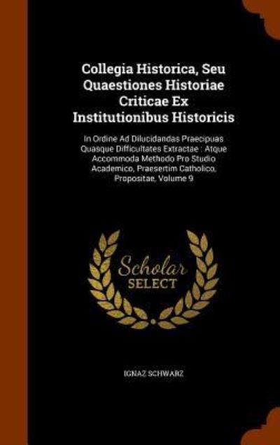 Cover for Ignaz Schwarz · Collegia Historica, Seu Quaestiones Historiae Criticae Ex Institutionibus Historicis : In Ordine Ad Dilucidandas Praecipuas Quasque Difficultates ... Praesertim Catholico, Propositae, Volume 9 (Hardcover Book) (2015)