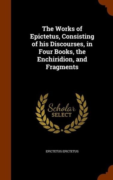 Cover for Epictetus Epictetus · The Works of Epictetus, Consisting of His Discourses, in Four Books, the Enchiridion, and Fragments (Gebundenes Buch) (2015)