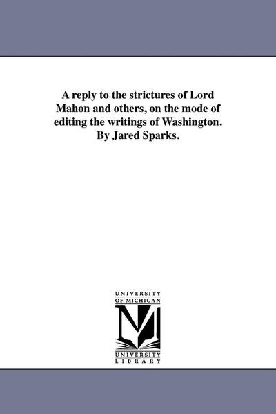 A Reply to the Strictures of Lord Mahon and Others, on the Mode of Editing the Writings of Washington. by Jared Sparks. - Michigan Historical Reprint Series - Books - Scholarly Publishing Office, University  - 9781418195212 - August 19, 2011