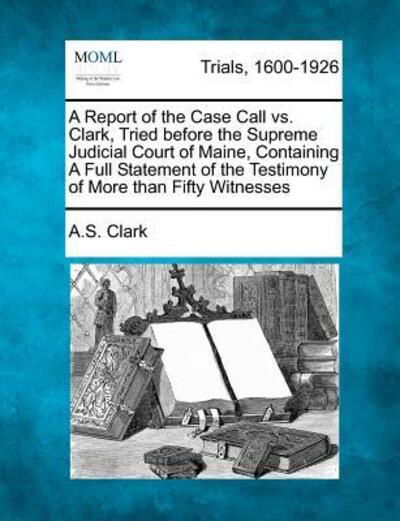 Cover for A S Clark · A Report of the Case Call vs. Clark, Tried Before the Supreme Judicial Court of Maine, Containing a Full Statement of the Testimony of More Than Fifty W (Pocketbok) (2012)