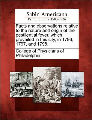 Cover for College of Physicians of Philadelphia · Facts and Observations Relative to the Nature and Origin of the Pestilential Fever, Which Prevailed in This City, in 1793, 1797, and 1798. (Paperback Book) (2012)