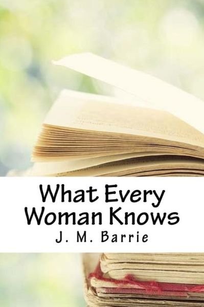 What Every Woman Knows - James Matthew Barrie - Livros - Createspace Independent Publishing Platf - 9781718663213 - 5 de maio de 2018