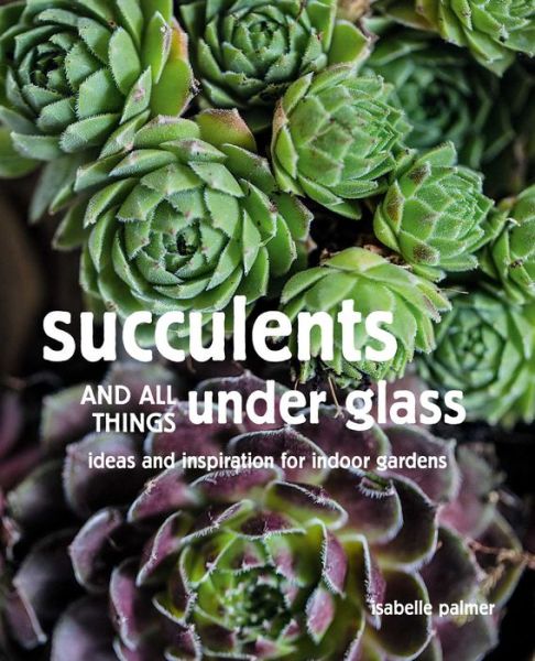 Cover for Isabelle Palmer · Succulents and All things Under Glass: Ideas and Inspiration for Indoor Gardens (Hardcover Book) (2020)