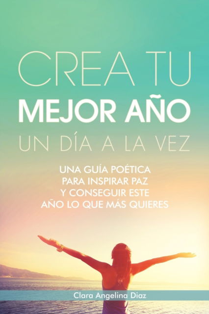 Cover for Clara Angelina Diaz · Crea Tu Mejor Ano Un Dia a La Vez: Una Guia Poetica Para Inspirar Paz Y Conseguir Este Ano Lo Que Mas Quieres (Paperback Book) (2020)