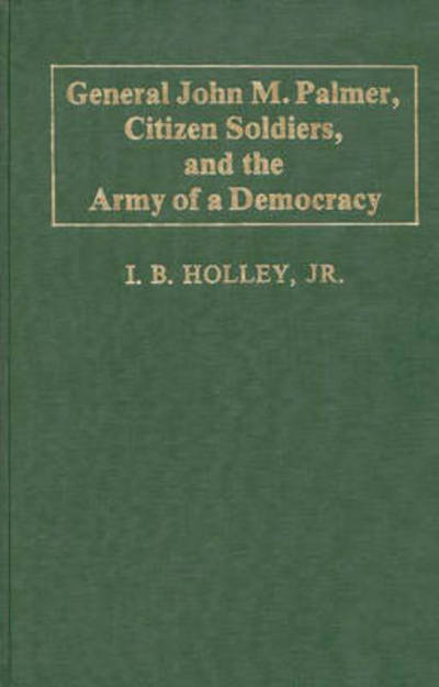 Cover for I. B. Holley · General John M. Palmer, Citizen Soldiers, and the Army of a Democracy - Contributions in Military Studies (Hardcover Book) [First edition] (1982)