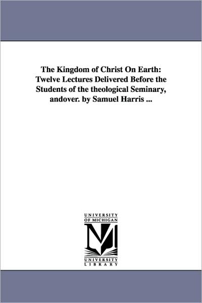 Cover for Michigan Historical Reprint Series · The Kingdom of Christ on Earth: Twelve Lectures Delivered Before the Students of the Theological Seminary, Andover. by Samuel Harris ... (Paperback Book) (2006)