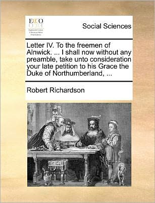 Cover for Robert Richardson · Letter Iv. to the Freemen of Alnwick. ... I Shall Now Without Any Preamble, Take Unto Consideration Your Late Petition to His Grace the Duke of Northu (Paperback Book) (2010)