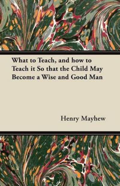 What to Teach, and How to Teach It So That the Child May Become a Wise and Good Man - Henry Mayhew - Kirjat - Aslan Press - 9781447465218 - maanantai 5. marraskuuta 2012