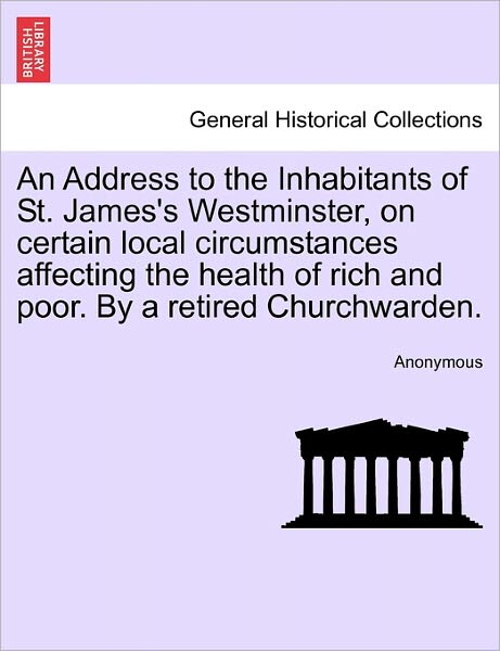 Cover for Anonymous · An Address to the Inhabitants of St. James's Westminster, on Certain Local Circumstances Affecting the Health of Rich and Poor. by a Retired Churchwarden (Paperback Book) (2011)