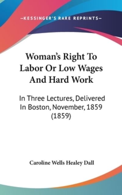 Woman's Right to Labor or Low Wages and Hard Work: in Three Lectures, Delivered in Boston, November, 1859 (1859) - Caroline Wells Healey Dall - Books - Kessinger Publishing - 9781437429220 - December 1, 2008