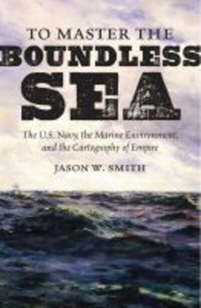 Cover for Jason W. Smith · To Master the Boundless Sea: The U.S. Navy, the Marine Environment, and the Cartography of Empire - Flows, Migrations, and Exchanges (Paperback Book) (2020)