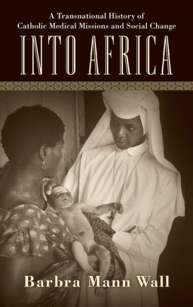 Cover for Barbra Mann Wall · Into Africa: A Transnational History of Catholic Medical Missions and Social Change (Hardcover Book) (2015)