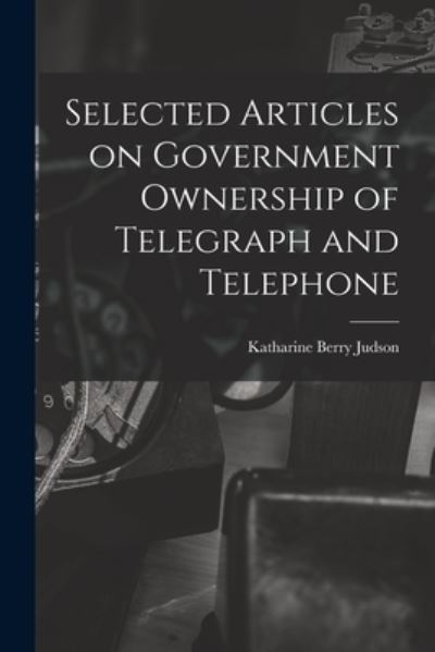 Cover for Katharine Berry Judson · Selected Articles on Government Ownership of Telegraph and Telephone (Book) (2022)