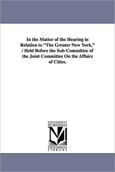Cover for New York (State). · In the Matter of the Hearing in Relation to &quot;The Greater New York,&quot; / Held Before the Sub-committee of the Joint Committee on the Affairs of Cities. (Paperback Book) (2006)