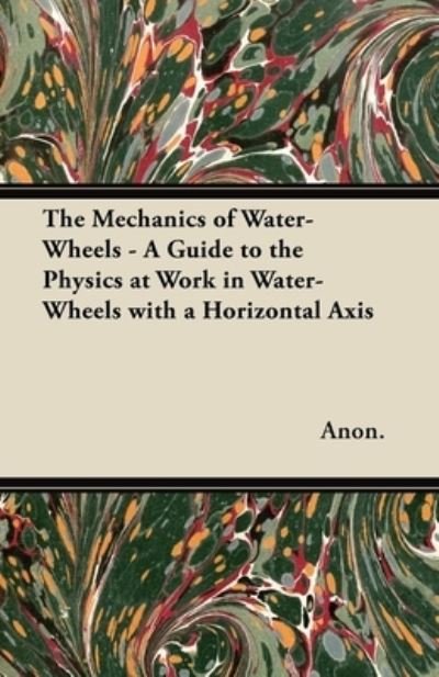 Cover for Anon. · The Mechanics of Water-Wheels - A Guide to the Physics at Work in Water-Wheels with a Horizontal Axis (Paperback Book) (2012)