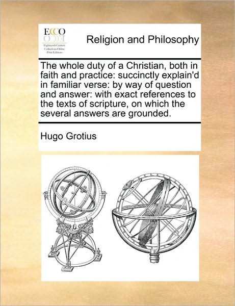 The Whole Duty of a Christian, Both in Faith and Practice: Succinctly Explain'd in Familiar Verse: by Way of Question and Answer: with Exact ... on Which the Several Answers Are Grounded. - Hugo Grotius - Books - Gale ECCO, Print Editions - 9781170588222 - May 29, 2010