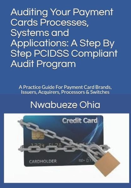 Cover for Nwabueze Ohia · Auditing Your Payment Cards Processes, Systems and Applications: A Step By Step PCIDSS Compliant Audit Program: A Practice Guide For Payment Card Brands, Issuers, Acquirers, Processors &amp; Switches (Paperback Bog) (2017)