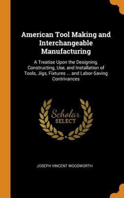 Cover for Joseph Vincent Woodworth · American Tool Making and Interchangeable Manufacturing A Treatise Upon the Designing, Constructing, Use, and Installation of Tools, Jigs, Fixtures ... and Labor-Saving Contrivances (Hardcover Book) (2018)