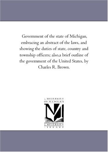 Cover for Michigan Historical Reprint Series · Government of the State of Michigan, Embracing an Abstract of the Laws, and Showing the Duties of State, Country and Township Officers; Also,a Brief ... of the United States, by Charles R. Brown. (Paperback Book) (2006)