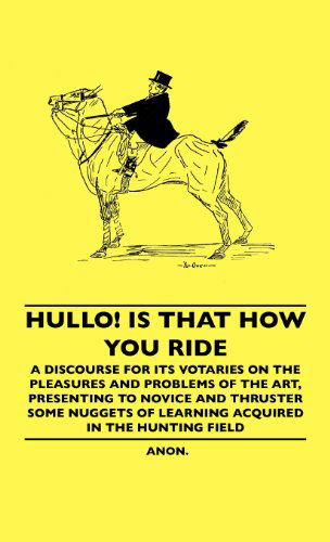 Cover for Anon · Hullo! is That How You Ride - a Discourse for Its Votaries on the Pleasures and Problems of the Art, Presenting to Novice and Thruster Some Nuggets of Learning Acquired in the Hunting Field (Hardcover Book) (2010)