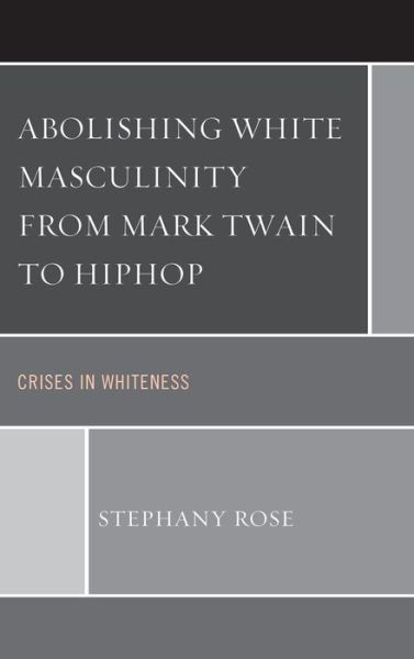 Abolishing White Masculinity from Mark Twain to Hiphop: Crises in Whiteness - Stephany Rose - Bücher - Lexington Books - 9780739181225 - 25. März 2014
