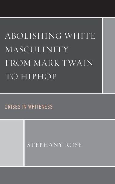 Abolishing White Masculinity from Mark Twain to Hiphop: Crises in Whiteness - Stephany Rose - Books - Lexington Books - 9780739181225 - March 25, 2014