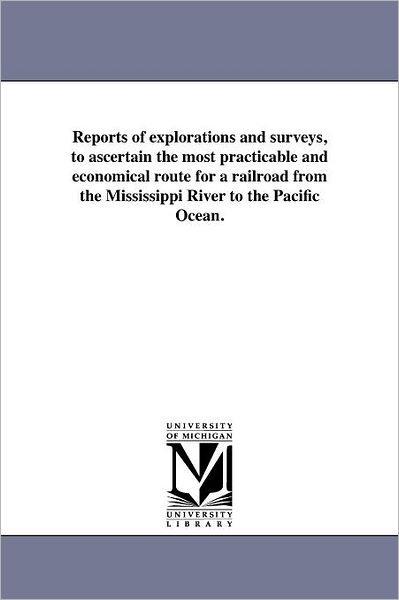 Reports of Explorations and Surveys, to Ascertain the Most Practicable and Economical Route for a Railroad from the Mississippi River to the Pacific Ocean. - Michigan Historical Reprint Series - Books - Scholarly Publishing Office, University - 9781418193225 - August 19, 2011