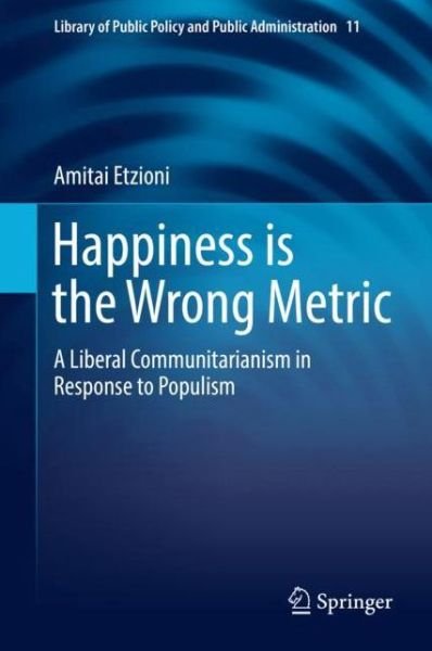 Cover for Amitai Etzioni · Happiness is the Wrong Metric: A Liberal Communitarian Response to Populism - Library of Public Policy and Public Administration (Paperback Book) [1st ed. 2018 edition] (2018)