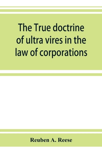 Cover for Reuben A Reese · The true doctrine of ultra vires in the law of corporations; being a concise presentation of the doctrine in its application to the powers and liabilities of private and municipal corporations (Paperback Book) (2019)