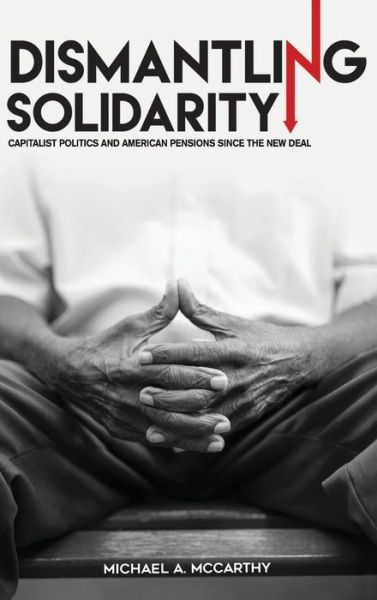 Cover for Michael A. McCarthy · Dismantling Solidarity: Capitalist Politics and American Pensions since the New Deal (Hardcover Book) (2017)
