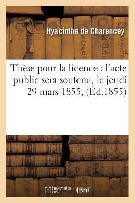 These Pour La Licence: l'Acte Public Sera Soutenu, Le Jeudi 29 Mars 1855, - Hyacinthe De Charencey - Bücher - Hachette Livre - BNF - 9782014472226 - 1. Dezember 2016