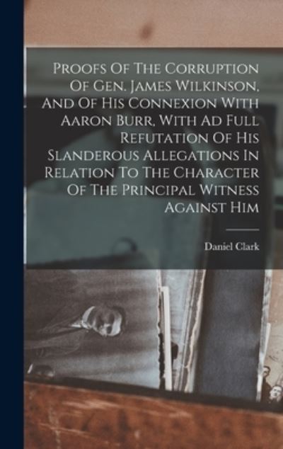 Proofs of the Corruption of Gen. James Wilkinson, and of His Connexion with Aaron Burr, with Ad Full Refutation of His Slanderous Allegations in Relation to the Character of the Principal Witness Against Him - Daniel Clark - Books - Creative Media Partners, LLC - 9781016430227 - October 27, 2022