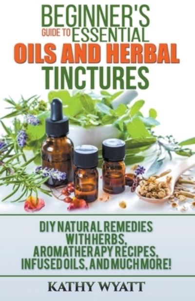 Beginner's Guide to Essential Oils and Herbal Tinctures: DIY Natural Remedies with Herbs, Aromatherapy Recipes, Infused Oils, and Much More! - Kathy Wyatt - Books - Draft2digital - 9781386601227 - March 31, 2020