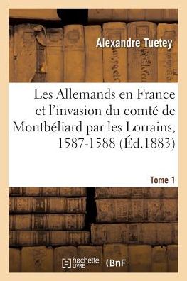 Cover for Alexandre Tuetey · Les Allemands En France Et l'Invasion Du Comte de Montbeliard Par Les Lorrains, 1587-1588 Tome 1 (Paperback Book) (2016)