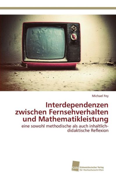 Cover for Michael Fey · Interdependenzen Zwischen Fernsehverhalten Und Mathematikleistung: Eine Sowohl Methodische Als Auch Inhaltlich-didaktische Reflexion (Paperback Book) [German edition] (2014)