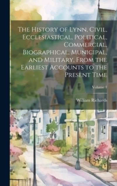 Cover for William Richards · History of Lynn, Civil, Ecclesiastical, Political, Commercial, Biographical, Municipal, and Military, from the Earliest Accounts to the Present Time; Volume 1 (Book) (2023)