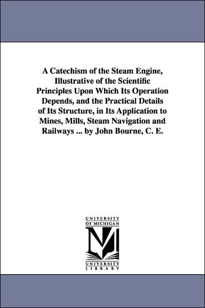 Cover for Michigan Historical Reprint Series · A Catechism of the Steam Engine, Illustrative of the Scientific Principles Upon Which Its Operation Depends, and the Practical Details of Its ... and Railways ... by John Bourne, C. E. (Paperback Book) (2006)
