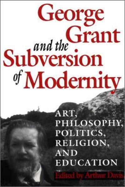 George Grant and the Subversion of Modernity: Art, Philosophy, Religion, Politics and Education - Heritage (Paperback Book) (1996)