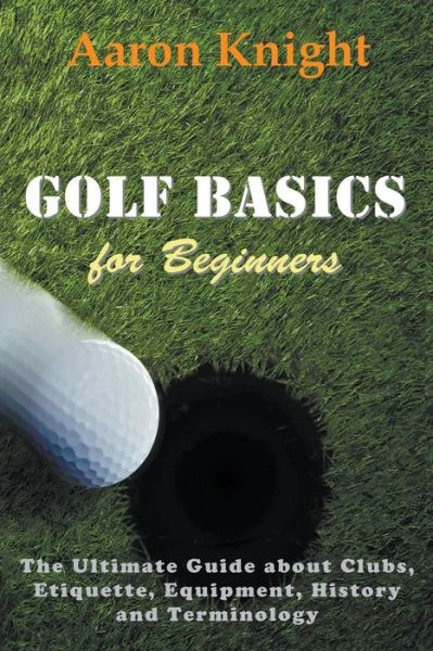 Cover for Aaron Knight · Golf Basics for Beginners: The Ultimate Guide about Clubs, Etiquette, Equipment, History and Terminology (Paperback Book) (2014)