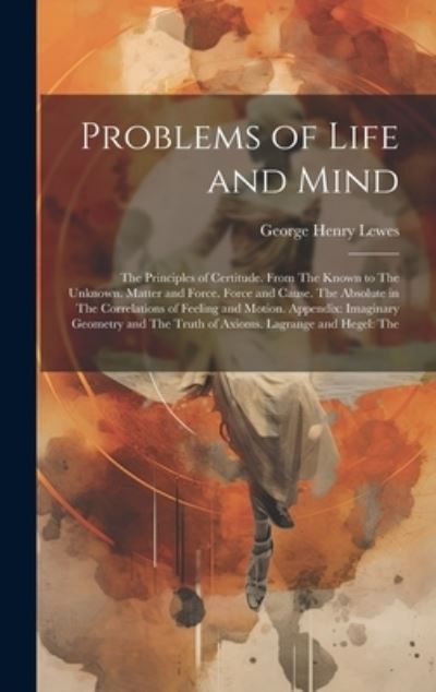 Cover for George Henry Lewes · Problems of Life and Mind : The Principles of Certitude. from the Known to the Unknown. Matter and Force. Force and Cause. the Absolute in the Correlations of Feeling and Motion. Appendix : Imaginary Geometry and the Truth of Axioms. Lagrange and Hegel (Book) (2023)